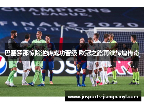 巴塞罗那惊险逆转成功晋级 欧冠之路再续辉煌传奇