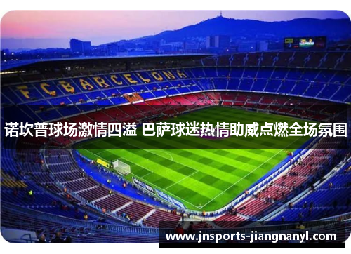 诺坎普球场激情四溢 巴萨球迷热情助威点燃全场氛围