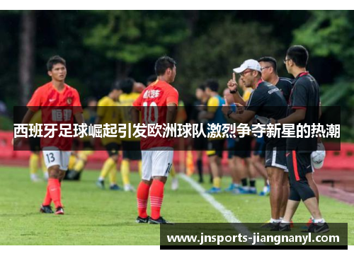 西班牙足球崛起引发欧洲球队激烈争夺新星的热潮