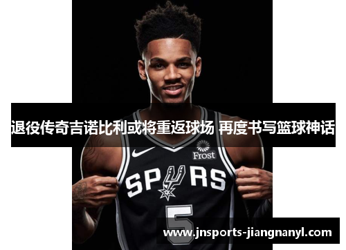 退役传奇吉诺比利或将重返球场 再度书写篮球神话