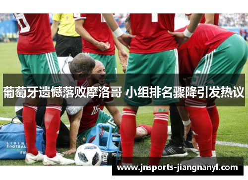 葡萄牙遗憾落败摩洛哥 小组排名骤降引发热议