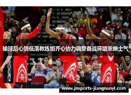输球后心情低落教练组齐心协力调整备战环境重振士气