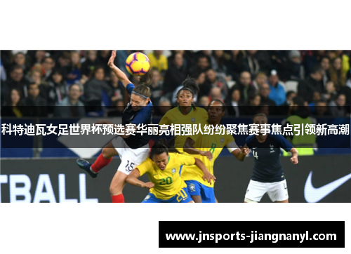 科特迪瓦女足世界杯预选赛华丽亮相强队纷纷聚焦赛事焦点引领新高潮